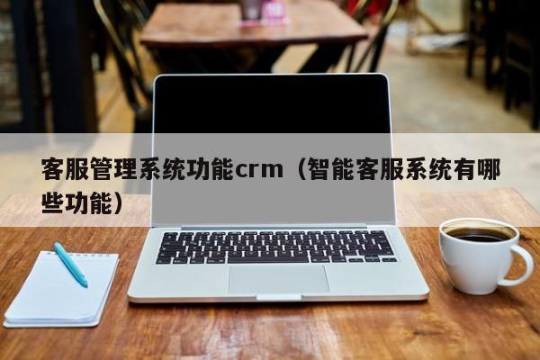 客服管理系统功能crm（智能客服系统有哪些功能）
