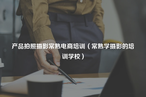产品拍照摄影常熟电商培训（常熟学摄影的培训学校）