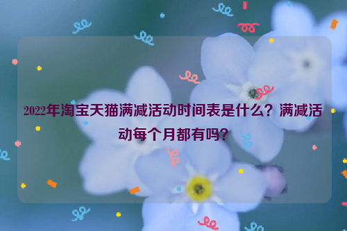 2022年淘宝天猫满减活动时间表是什么?满减活动每个月都有吗?