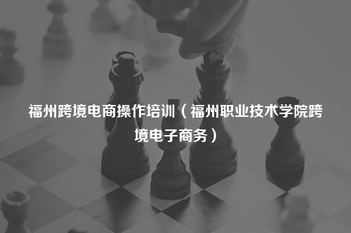 福州跨境电商操作培训（福州职业技术学院跨境电子商务）