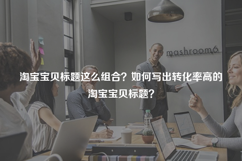 淘宝宝贝标题这么组合？如何写出转化率高的淘宝宝贝标题？