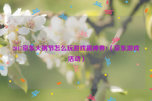 2017京东火锅节怎么玩游戏赢神券?（京东游戏活动）