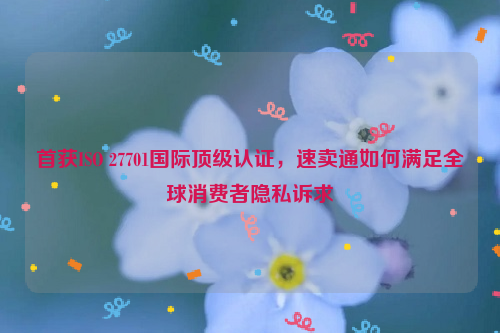 首获ISO 27701国际顶级认证，速卖通如何满足全球消费者隐私诉求
