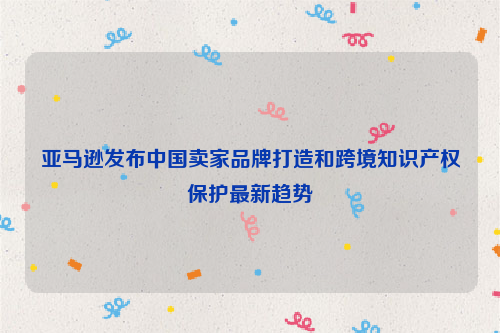 亚马逊发布中国卖家品牌打造和跨境知识产权保护最新趋势