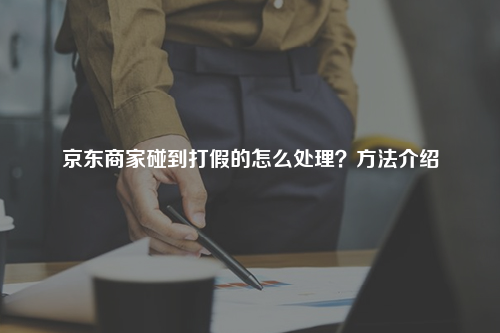 京东商家碰到打假的怎么处理？方法介绍