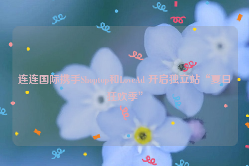 连连国际携手Shoptop和LoveAd 开启独立站“夏日狂欢季”