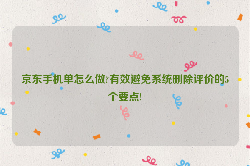 京东手机单怎么做?有效避免系统删除评价的5个要点!