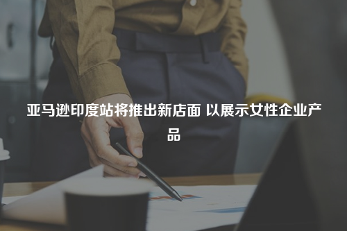 亚马逊印度站将推出新店面 以展示女性企业产品