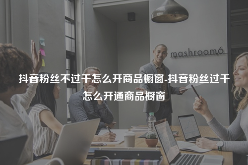 抖音粉丝不过千怎么开商品橱窗-抖音粉丝过千怎么开通商品橱窗