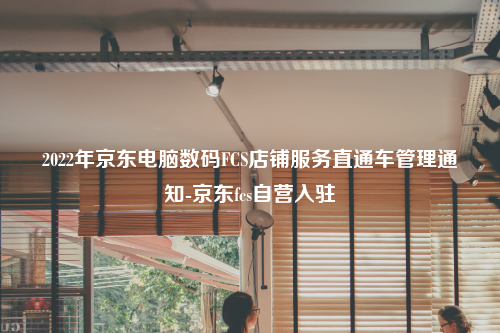 2022年京东电脑数码FCS店铺服务直通车管理通知-京东fcs自营入驻