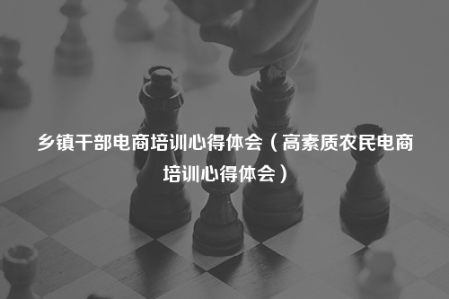乡镇干部电商培训心得体会（高素质农民电商培训心得体会）