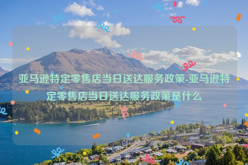 亚马逊特定零售店当日送达服务政策-亚马逊特定零售店当日送达服务政策是什么