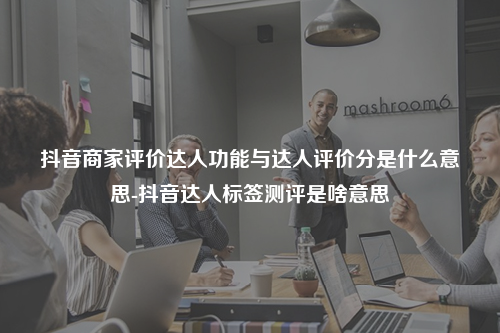 抖音商家评价达人功能与达人评价分是什么意思-抖音达人标签测评是啥意思