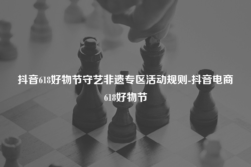 抖音618好物节守艺非遗专区活动规则-抖音电商618好物节