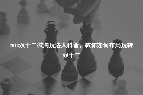 2018双十二微淘玩法大科普,教你如何布局玩转双十二