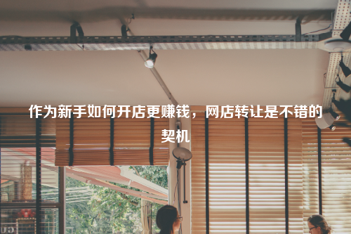 作为新手如何开店更赚钱,网店转让是不错的契机