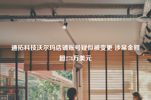 通拓科技沃尔玛店铺账号疑似被变更 涉案金额超278万美元