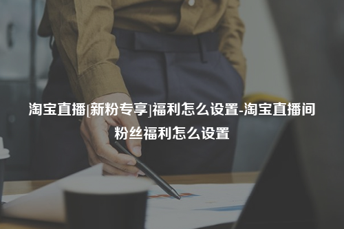 淘宝直播[新粉专享]福利怎么设置-淘宝直播间粉丝福利怎么设置