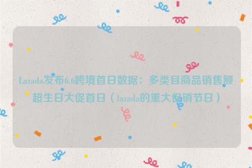 Lazada发布6.6跨境首日数据：多类目商品销售额超生日大促首日（lazada的重大促销节日）