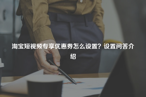 淘宝短视频专享优惠券怎么设置?设置问答介绍