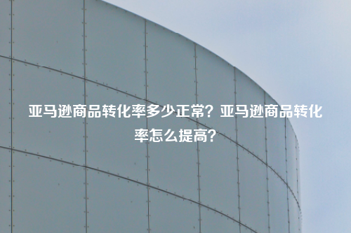 亚马逊商品转化率多少正常?亚马逊商品转化率怎么提高?