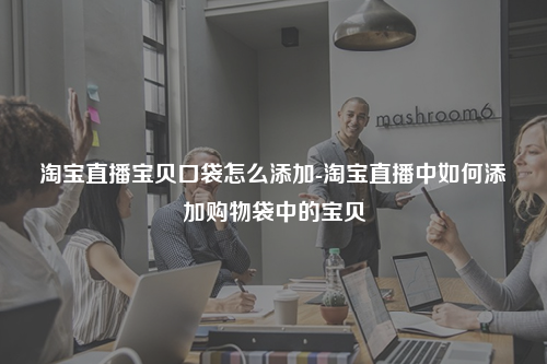 淘宝直播宝贝口袋怎么添加-淘宝直播中如何添加购物袋中的宝贝