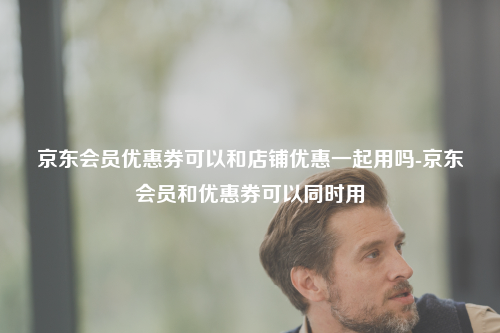 京东会员优惠券可以和店铺优惠一起用吗-京东会员和优惠券可以同时用