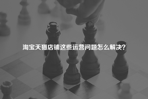 淘宝天猫店铺这些运营问题怎么解决?
