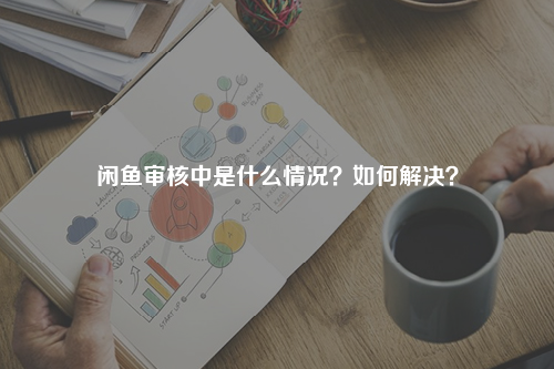 闲鱼审核中是什么情况？如何解决？