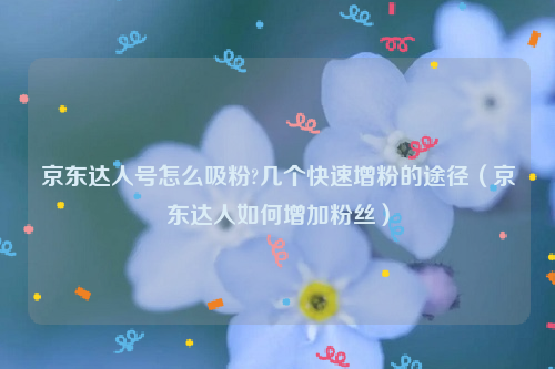 京东达人号怎么吸粉?几个快速增粉的途径（京东达人如何增加粉丝）