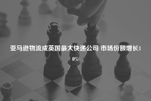 亚马逊物流成英国最大快递公司 市场份额增长10%