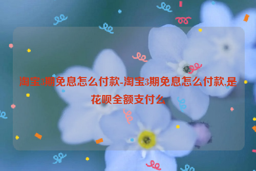 淘宝3期免息怎么付款-淘宝3期免息怎么付款,是花呗全额支付么