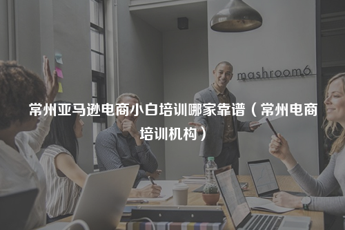 常州亚马逊电商小白培训哪家靠谱(常州电商培训机构)