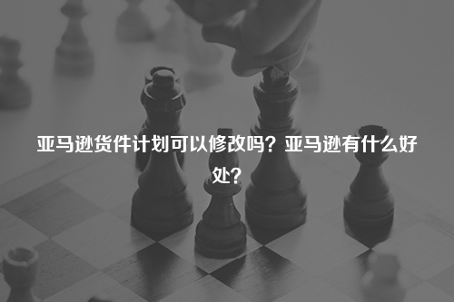 亚马逊货件计划可以修改吗?亚马逊有什么好处?