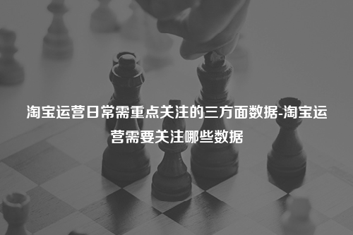 淘宝运营日常需重点关注的三方面数据-淘宝运营需要关注哪些数据