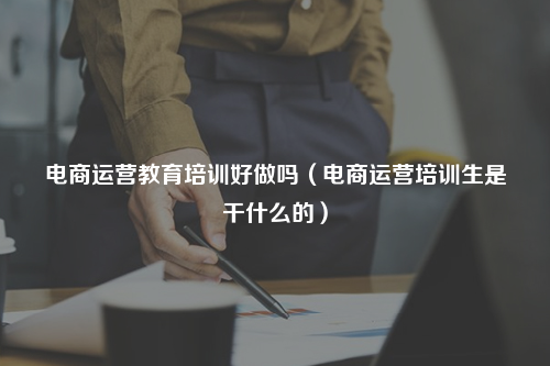 电商运营教育培训好做吗(电商运营培训生是干什么的)