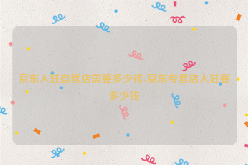 京东入驻自营店需要多少钱-京东专营店入驻要多少钱