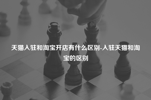 天猫入驻和淘宝开店有什么区别-入驻天猫和淘宝的区别