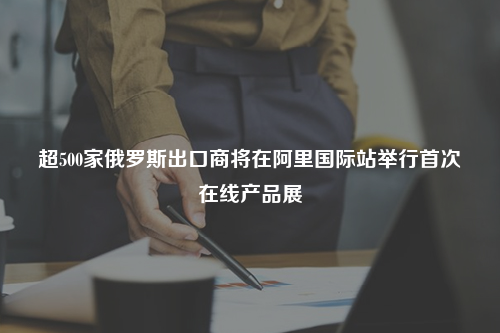 超500家俄罗斯出口商将在阿里国际站举行首次在线产品展