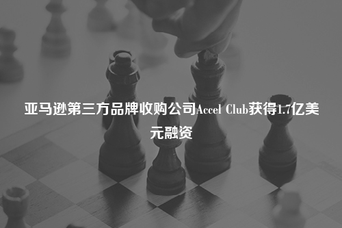 亚马逊第三方品牌收购公司Accel Club获得1.7亿美元融资