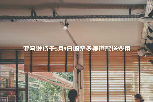 亚马逊将于5月9日调整多渠道配送费用