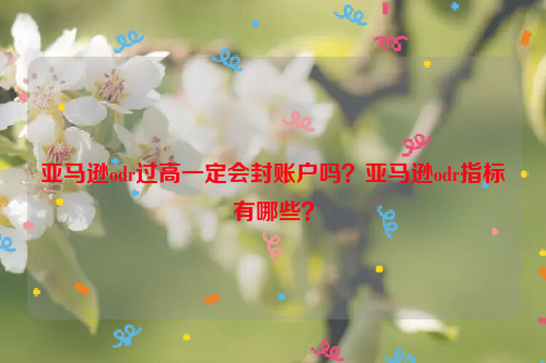 亚马逊odr过高一定会封账户吗？亚马逊odr指标有哪些？