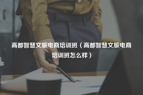 高都智慧文旅电商培训班（高都智慧文旅电商培训班怎么样）