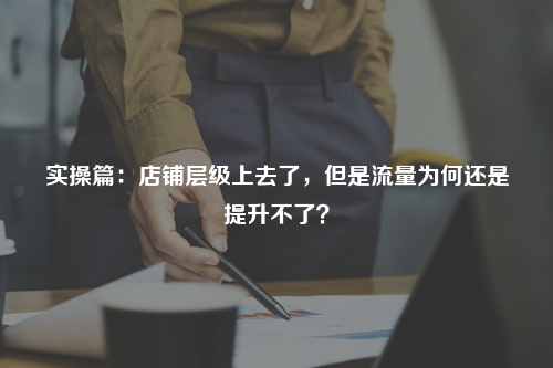 实操篇：店铺层级上去了，但是流量为何还是提升不了？