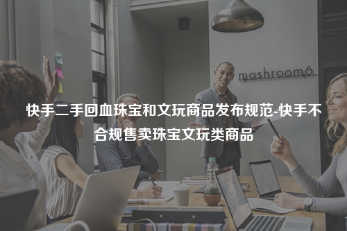 快手二手回血珠宝和文玩商品发布规范-快手不合规售卖珠宝文玩类商品