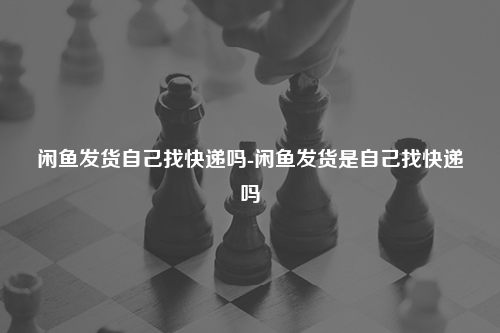 闲鱼发货自己找快递吗-闲鱼发货是自己找快递吗