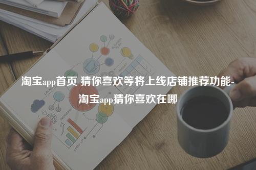 淘宝app首页 猜你喜欢等将上线店铺推荐功能-淘宝app猜你喜欢在哪
