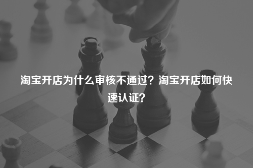 淘宝开店为什么审核不通过？淘宝开店如何快速认证？
