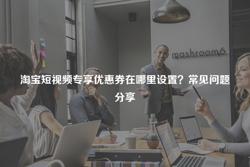 淘宝短视频专享优惠券在哪里设置?常见问题分享