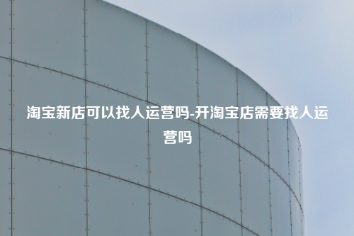 淘宝新店可以找人运营吗-开淘宝店需要找人运营吗
